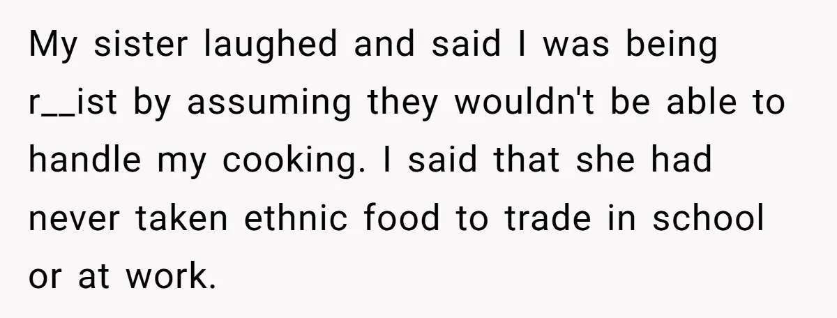 My sister laughed and said I was being r__ist by assuming they wouldn't be able to handle my cooking. I said that she had never taken ethnic food to trade...