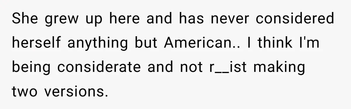 She grew up here and has never considered herself anything but American.. I think I'm being considerate and not r__ist making two versions.