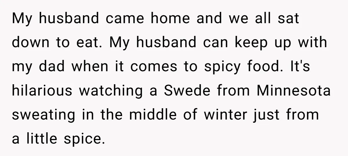 My husband came home and we all sat down to eat. My husband can keep up with my dad when it comes to spicy food. It's hilarious watching a Swede...