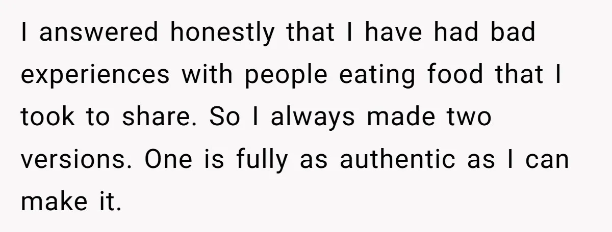 I answered honestly that I have had bad experiences with people eating food that I took to share. So I always made two versions. One is fully as authentic as...