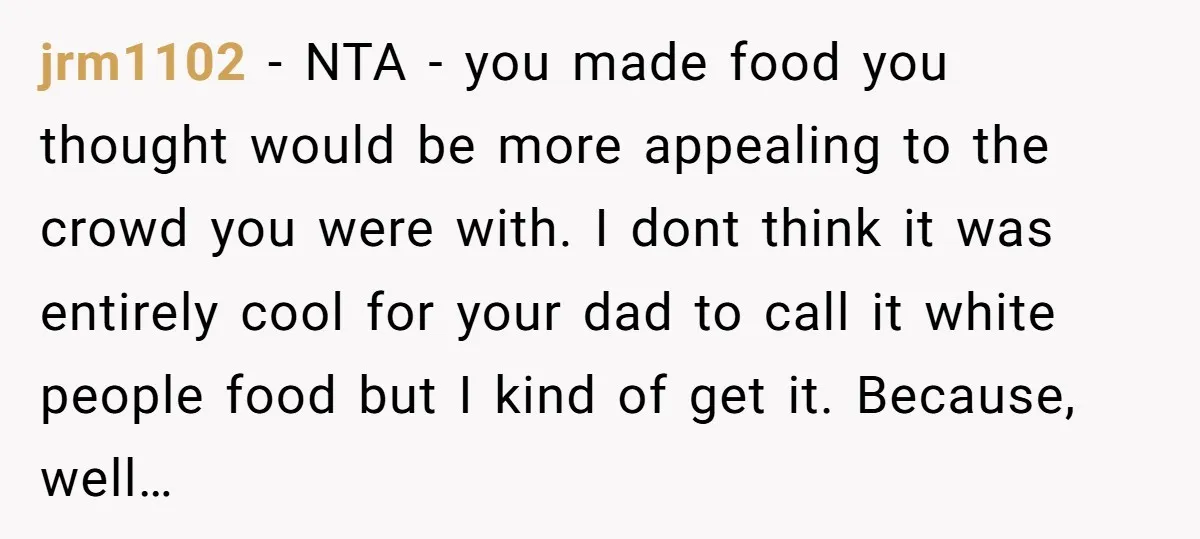 jrm1102 − NTA - you made food you thought would be more appealing to the crowd you were with. I dont think it was entirely cool for your dad to...
