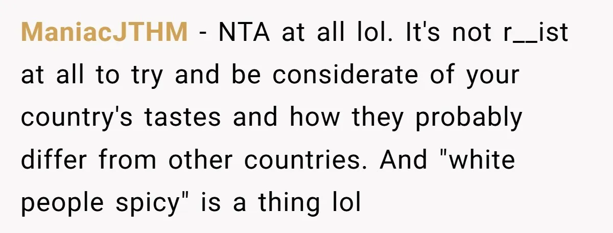 ManiacJTHM − NTA at all lol. It's not r__ist at all to try and be considerate of your country's tastes and how they probably differ from other countries. And "white...