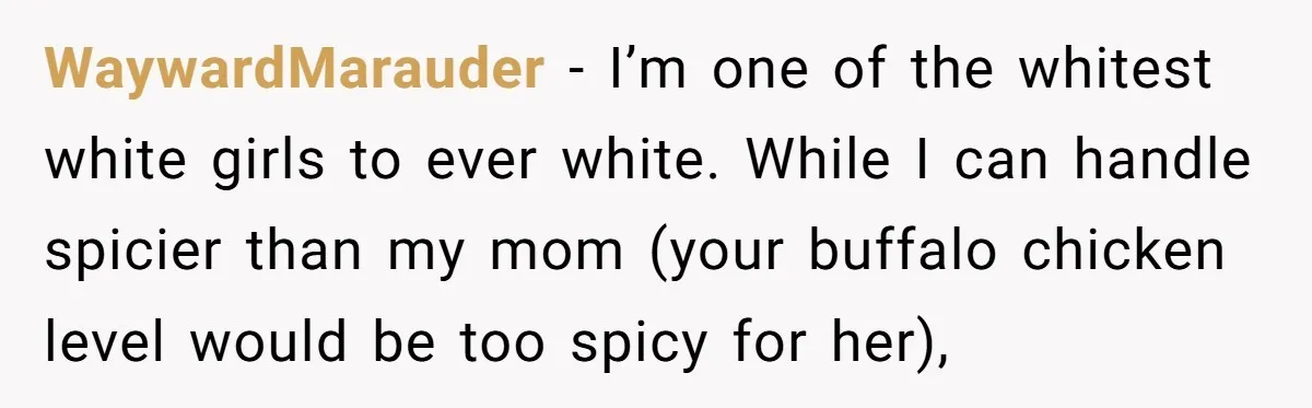 WaywardMarauder − I’m one of the whitest white girls to ever white. While I can handle spicier than my mom (your buffalo chicken level would be too spicy for her),