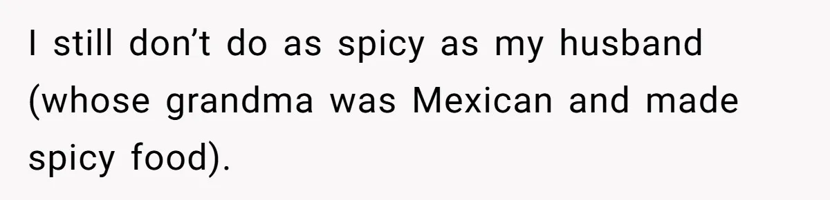 I still don’t do as spicy as my husband (whose grandma was Mexican and made spicy food).