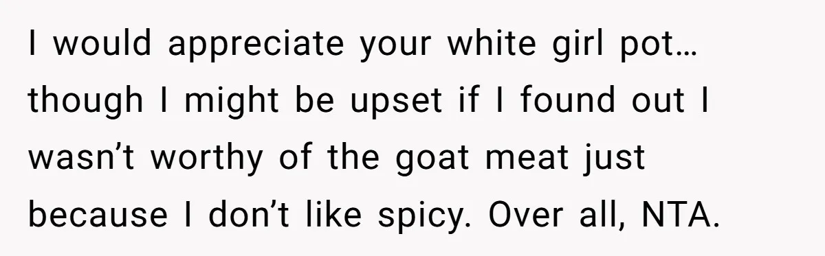 I would appreciate your white girl pot…though I might be upset if I found out I wasn’t worthy of the goat meat just because I don’t like spicy. Over all,...