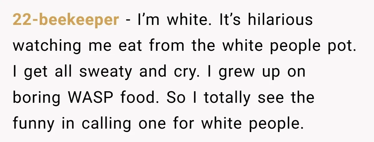 22-beekeeper − I’m white. It’s hilarious watching me eat from the white people pot. I get all sweaty and cry. I grew up on boring WASP food. So I totally...