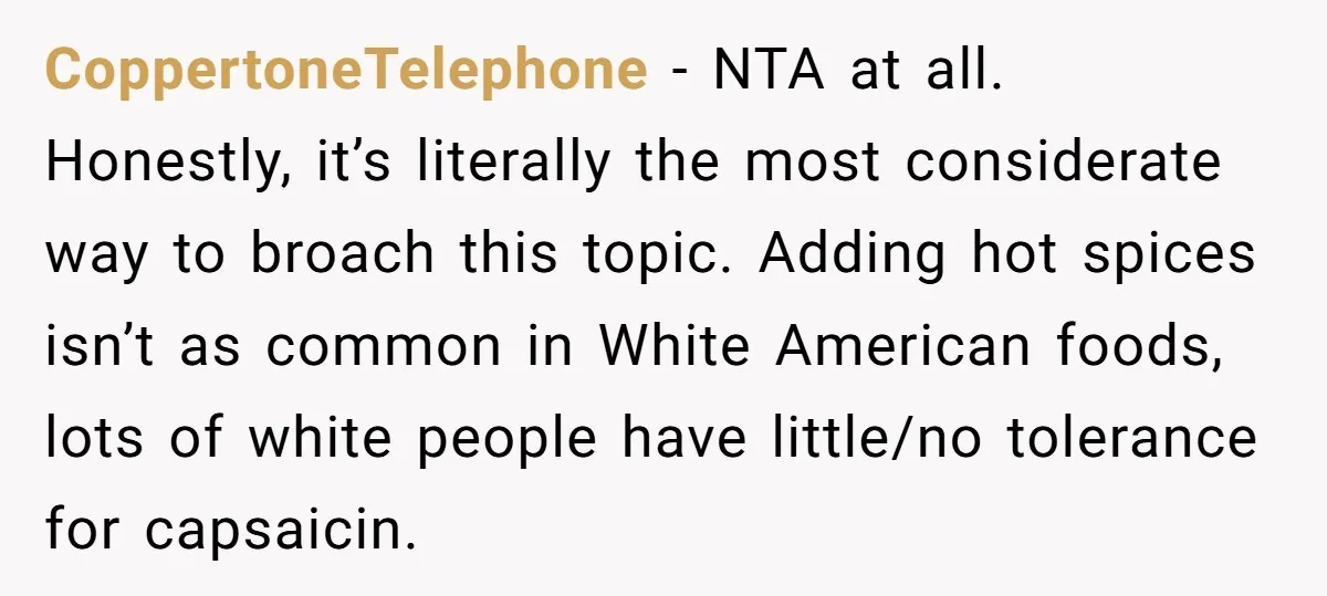 CoppertoneTelephone − NTA at all. Honestly, it’s literally the most considerate way to broach this topic. Adding hot spices isn’t as common in White American foods, lots of white people...