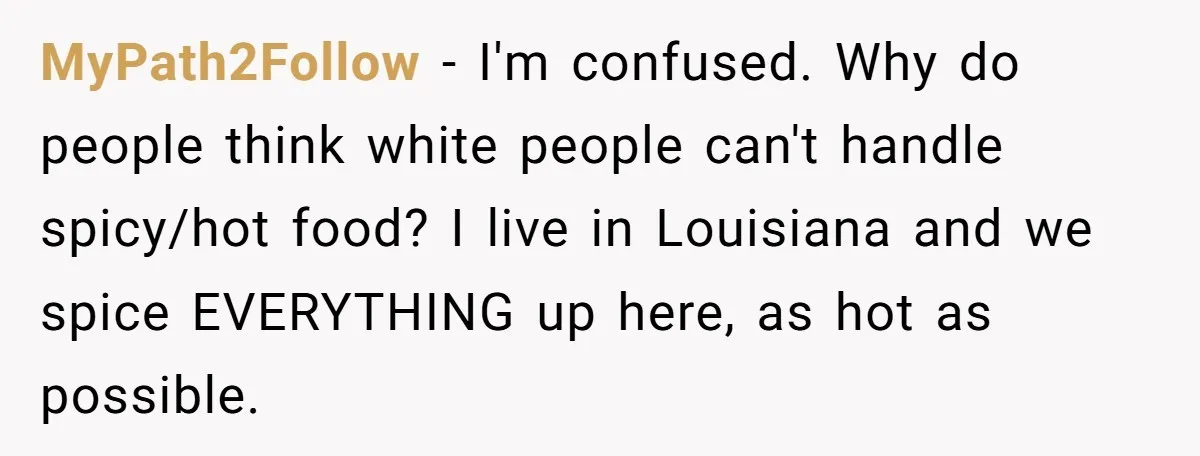 MyPath2Follow − I'm confused. Why do people think white people can't handle spicy/hot food? I live in Louisiana and we spice EVERYTHING up here, as hot as possible.