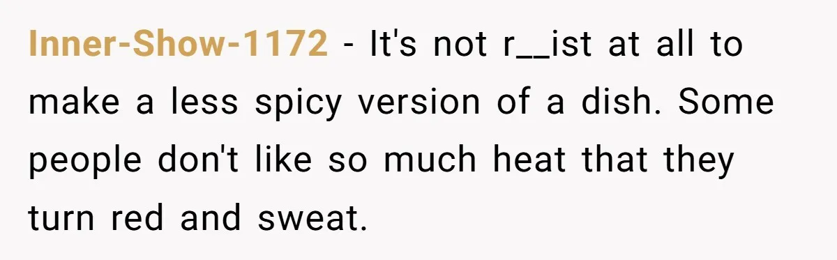 Inner-Show-1172 − It's not r__ist at all to make a less spicy version of a dish. Some people don't like so much heat that they turn red and sweat.