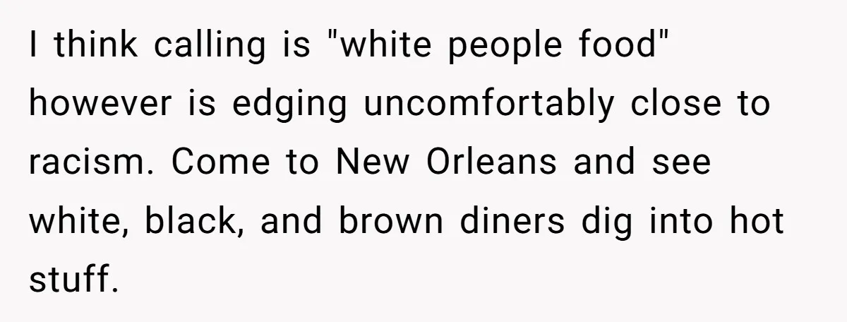 I think calling is "white people food" however is edging uncomfortably close to racism. Come to New Orleans and see white, black, and brown diners dig into hot stuff.