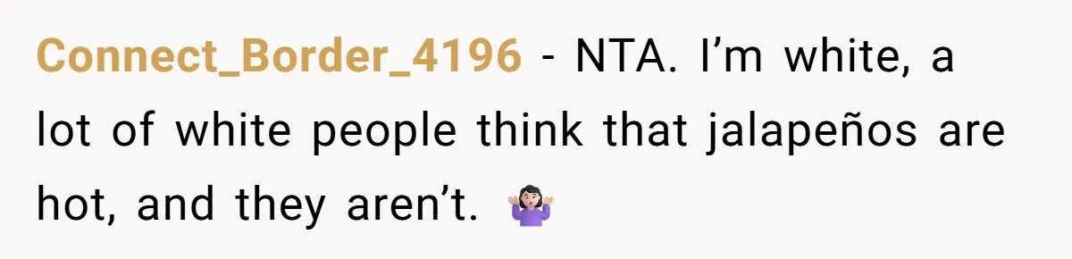 Connect_Border_4196 − NTA. I’m white, a lot of white people think that jalapeños are hot, and they aren’t. 🤷🏻‍♀️