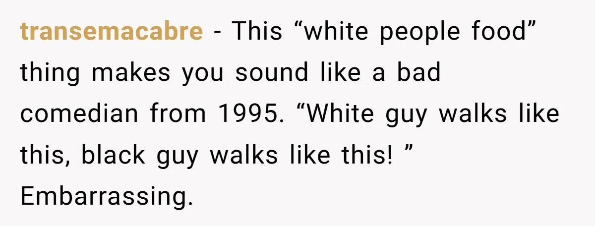 transemacabre − This “white people food” thing makes you sound like a bad comedian from 1995. “White guy walks like this, black guy walks like this! ” Embarrassing.