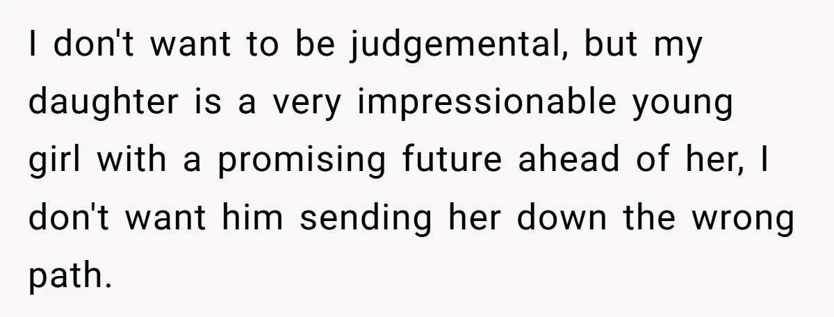 I don't want to be judgemental, but my daughter is a very impressionable young girl with a promising future ahead of her, I don't want him sending her down the...