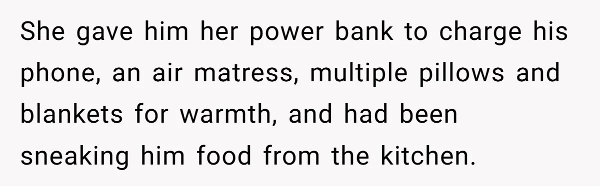 She gave him her power bank to charge his phone, an air matress, multiple pillows and blankets for warmth, and had been sneaking him food from the kitchen.