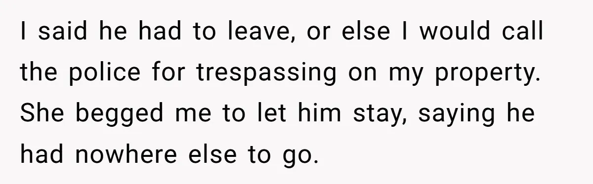 I said he had to leave, or else I would call the police for trespassing on my property. She begged me to let him stay, saying he had nowhere else...