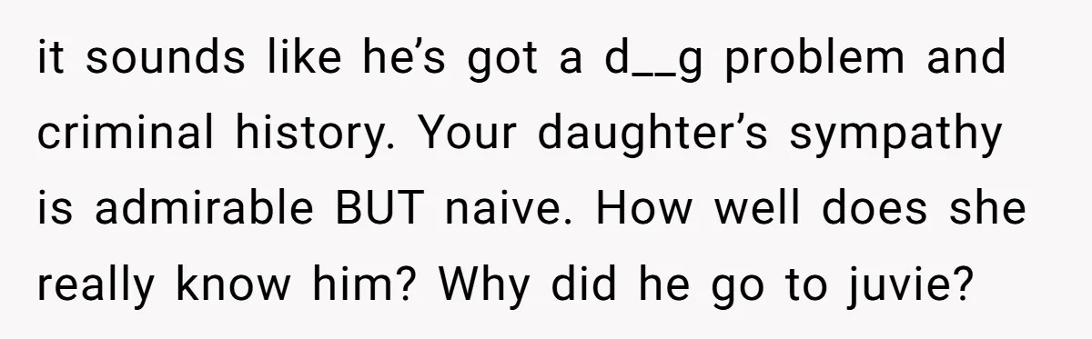 it sounds like he’s got a d__g problem and criminal history. Your daughter’s sympathy is admirable BUT naive. How well does she really know him? Why did he go to...