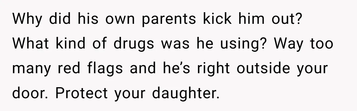 Why did his own parents kick him out? What kind of drugs was he using? Way too many red flags and he’s right outside your door. Protect your daughter.