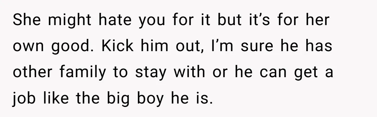 She might hate you for it but it’s for her own good. Kick him out, I’m sure he has other family to stay with or he can get a job...