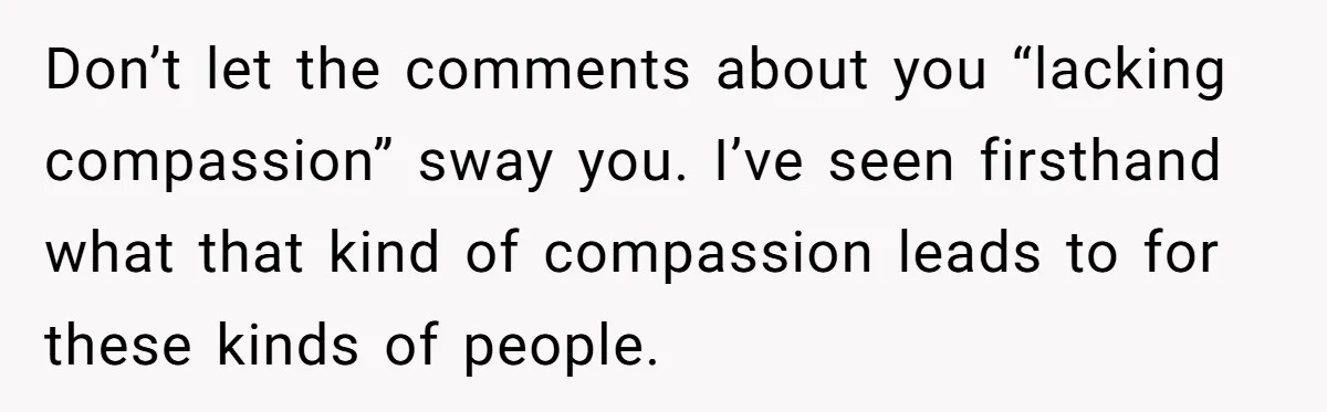 Don’t let the comments about you “lacking compassion” sway you. I’ve seen firsthand what that kind of compassion leads to for these kinds of people.