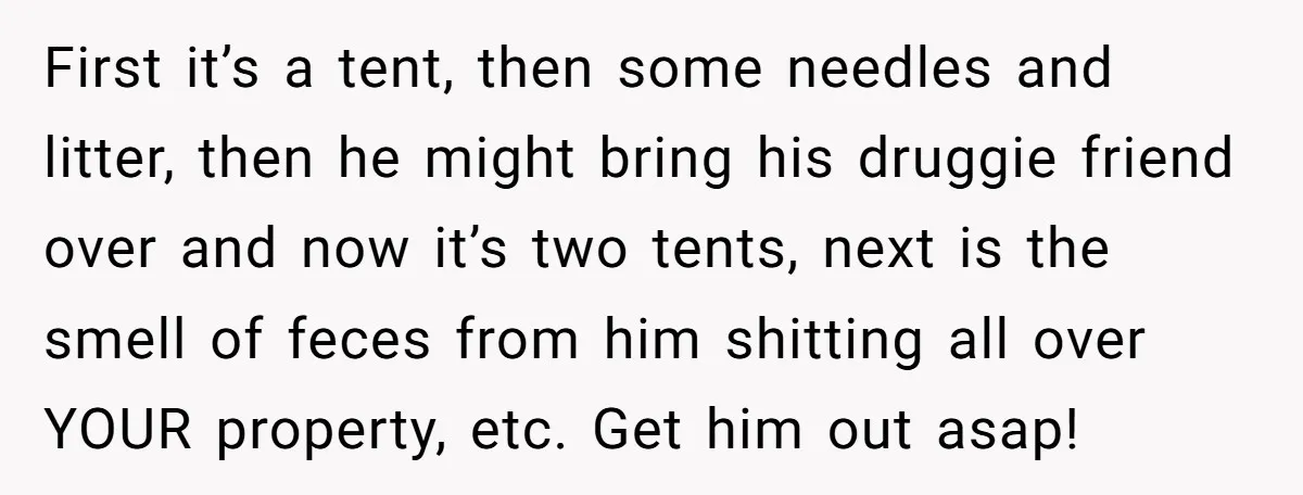 First it’s a tent, then some needles and litter, then he might bring his druggie friend over and now it’s two tents, next is the smell of feces from him...