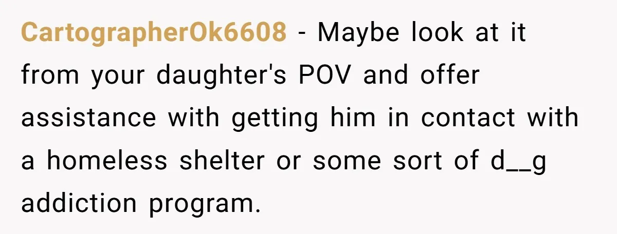 CartographerOk6608 − Maybe look at it from your daughter's POV and offer assistance with getting him in contact with a homeless shelter or some sort of d__g addiction program.