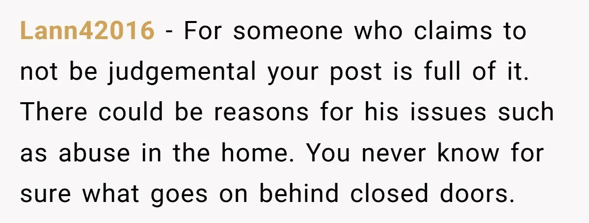 Lann42016 − For someone who claims to not be judgemental your post is full of it. There could be reasons for his issues such as abuse in the home. You...