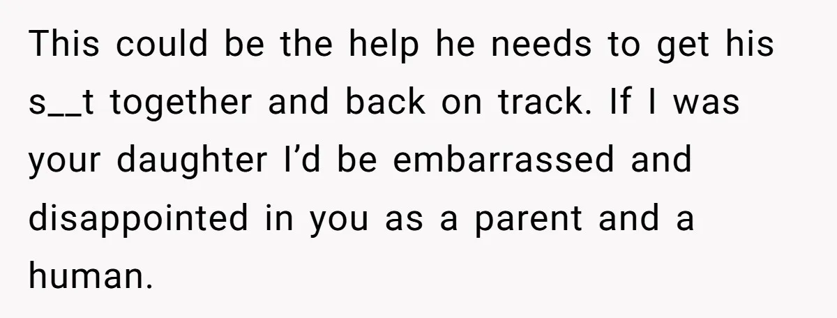 This could be the help he needs to get his s__t together and back on track. If I was your daughter I’d be embarrassed and disappointed in you as a...