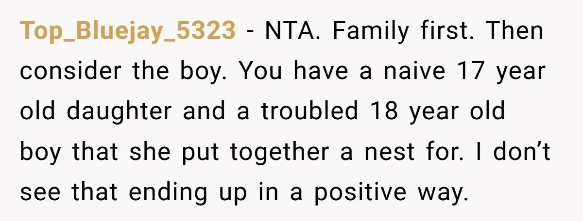 Top_Bluejay_5323 − NTA. Family first. Then consider the boy. You have a naive 17 year old daughter and a troubled 18 year old boy that she put together a nest...