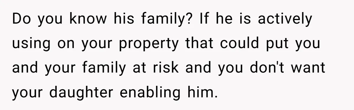 Do you know his family? If he is actively using on your property that could put you and your family at risk and you don't want your daughter enabling him.