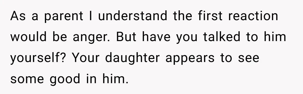 As a parent I understand the first reaction would be anger. But have you talked to him yourself? Your daughter appears to see some good in him.