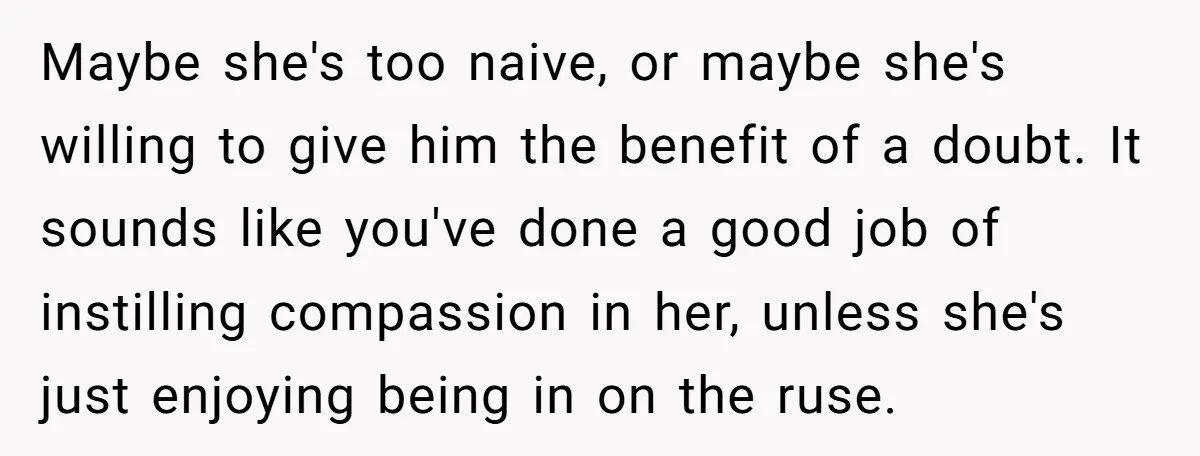 Maybe she's too naive, or maybe she's willing to give him the benefit of a doubt. It sounds like you've done a good job of instilling compassion in her, unless...