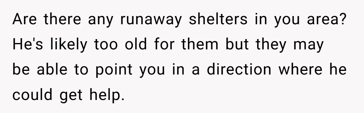 Are there any runaway shelters in you area? He's likely too old for them but they may be able to point you in a direction where he could get help.