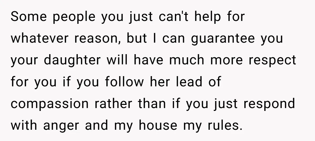 Some people you just can't help for whatever reason, but I can guarantee you your daughter will have much more respect for you if you follow her lead of compassion...