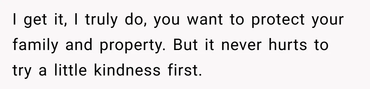 I get it, I truly do, you want to protect your family and property. But it never hurts to try a little kindness first.