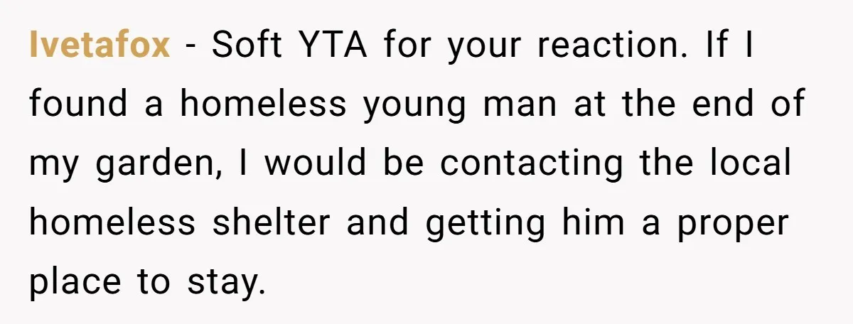 Ivetafox − Soft YTA for your reaction. If I found a homeless young man at the end of my garden, I would be contacting the local homeless shelter and getting...