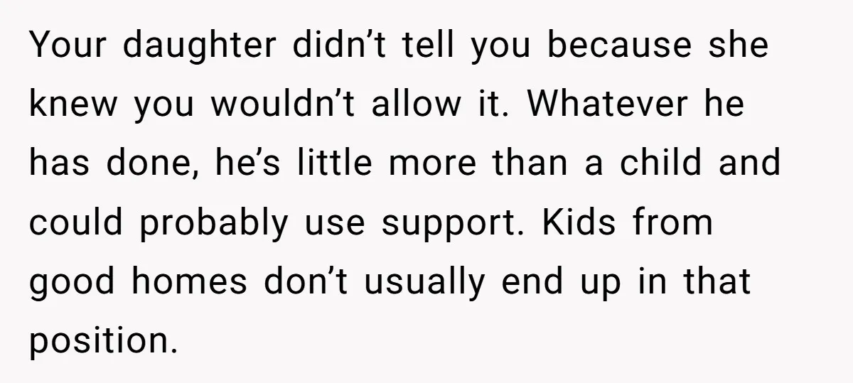 Your daughter didn’t tell you because she knew you wouldn’t allow it. Whatever he has done, he’s little more than a child and could probably use support. Kids from good...