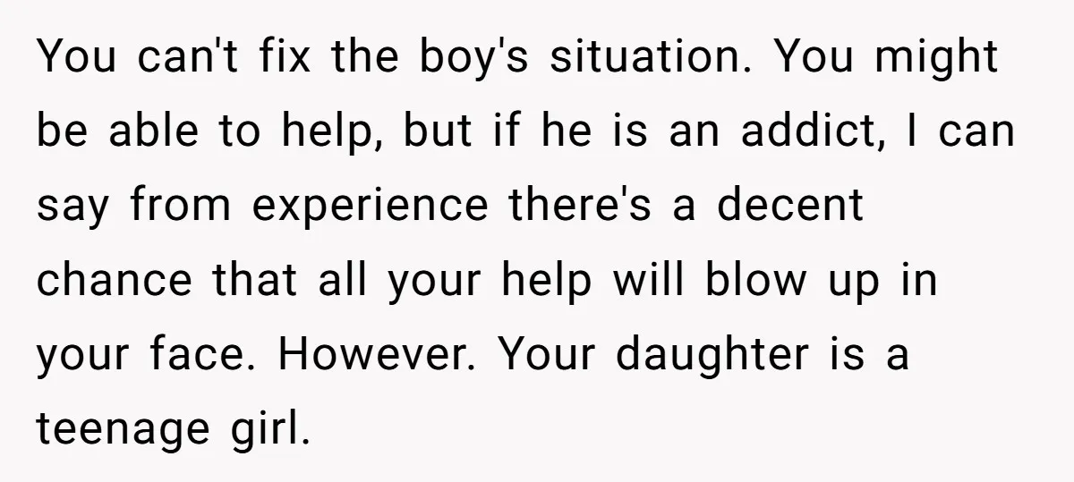 You can't fix the boy's situation. You might be able to help, but if he is an addict, I can say from experience there's a decent chance that all your...