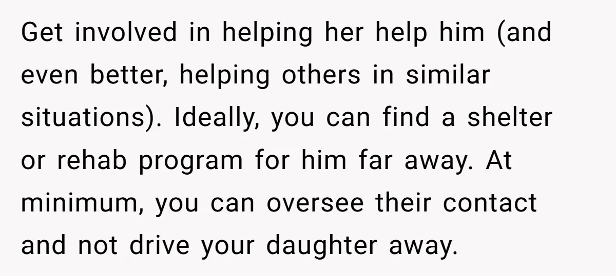 Get involved in helping her help him (and even better, helping others in similar situations). Ideally, you can find a shelter or rehab program for him far away. At minimum,...