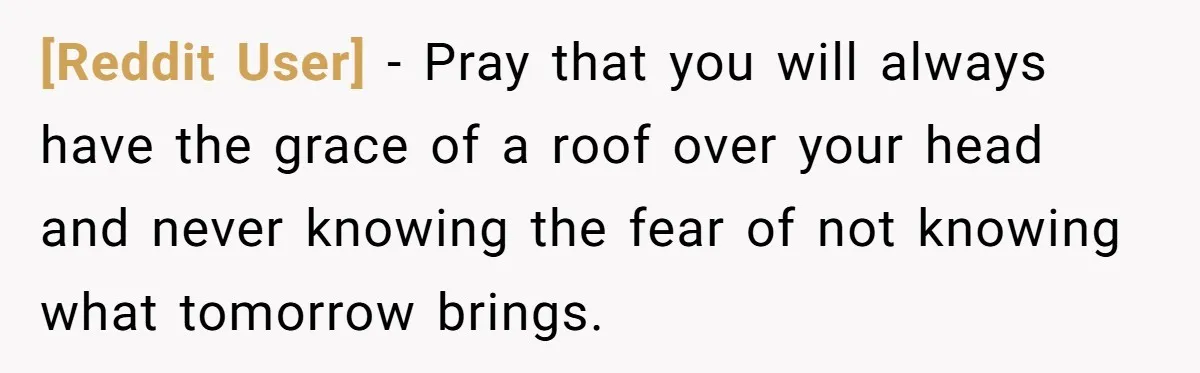 [Reddit User] − Pray that you will always have the grace of a roof over your head and never knowing the fear of not knowing what tomorrow brings.