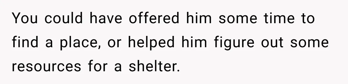 You could have offered him some time to find a place, or helped him figure out some resources for a shelter.
