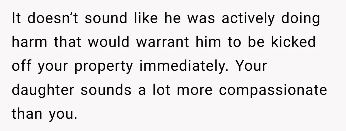 It doesn’t sound like he was actively doing harm that would warrant him to be kicked off your property immediately. Your daughter sounds a lot more compassionate than you.