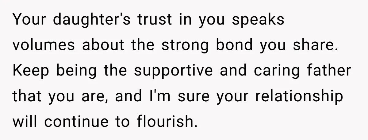 Your daughter's trust in you speaks volumes about the strong bond you share. Keep being the supportive and caring father that you are, and I'm sure your relationship will continue...