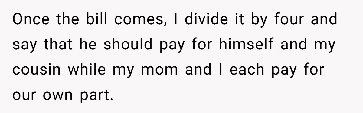 Once the bill comes, I divide it by four and say that he should pay for himself and my cousin while my mom and I each pay for our own...