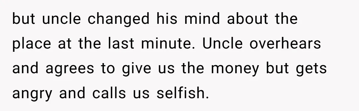 but uncle changed his mind about the place at the last minute. Uncle overhears and agrees to give us the money but gets angry and calls us selfish.