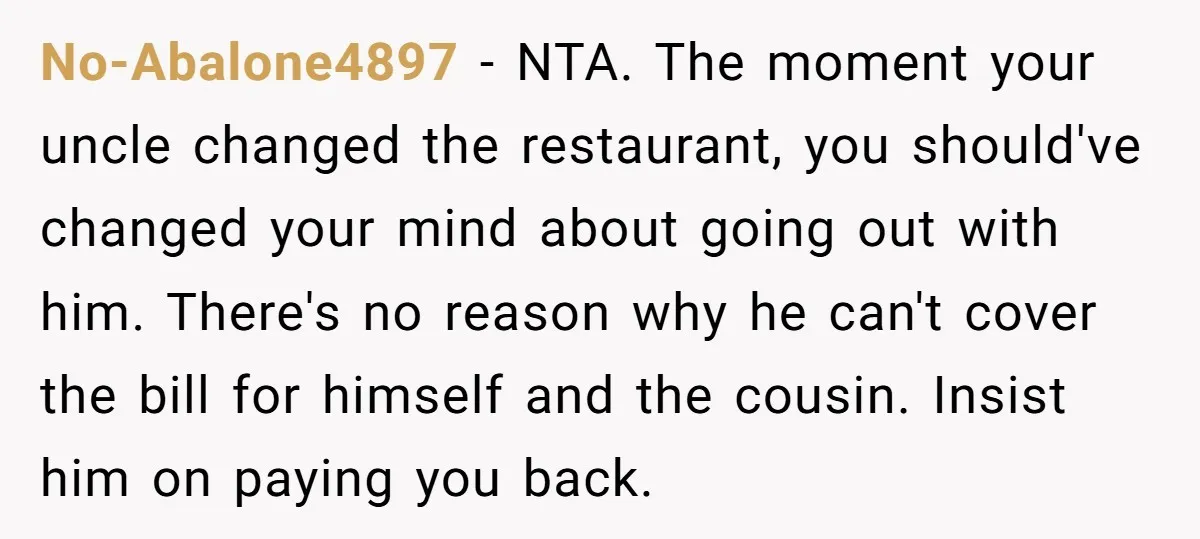 No-Abalone4897 − NTA. The moment your uncle changed the restaurant, you should've changed your mind about going out with him. There's no reason why he can't cover the bill for...