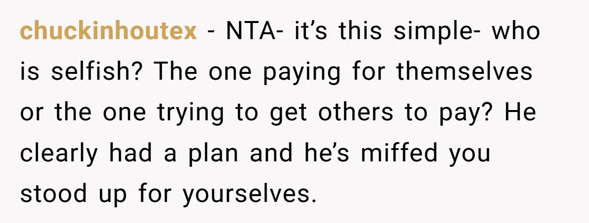 chuckinhoutex − NTA- it’s this simple- who is selfish? The one paying for themselves or the one trying to get others to pay? He clearly had a plan and he’s...