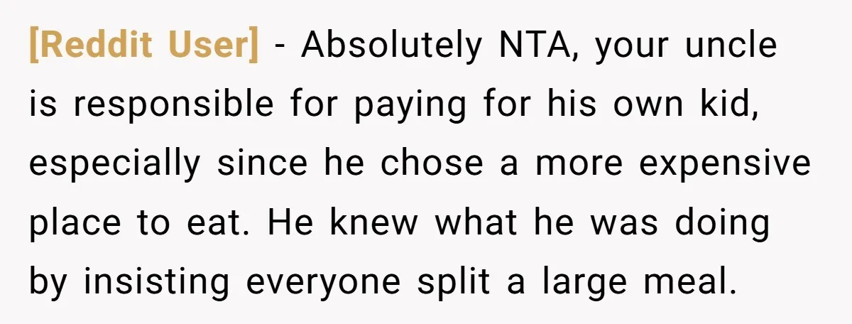 [Reddit User] − Absolutely NTA, your uncle is responsible for paying for his own kid, especially since he chose a more expensive place to eat. He knew what he was...