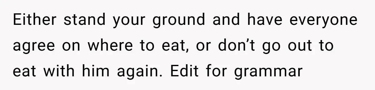 Either stand your ground and have everyone agree on where to eat, or don’t go out to eat with him again. Edit for grammar