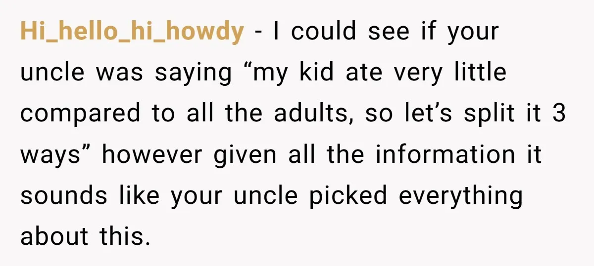 Hi_hello_hi_howdy − I could see if your uncle was saying “my kid ate very little compared to all the adults, so let’s split it 3 ways” however given all the...