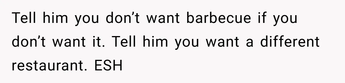 Tell him you don’t want barbecue if you don’t want it. Tell him you want a different restaurant. ESH